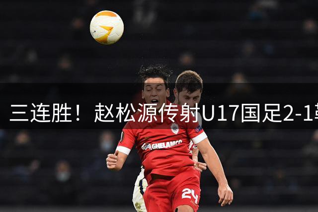 三连胜！赵松源传射U17国足2-1勒沃库森U17 淘汰赛将战河床