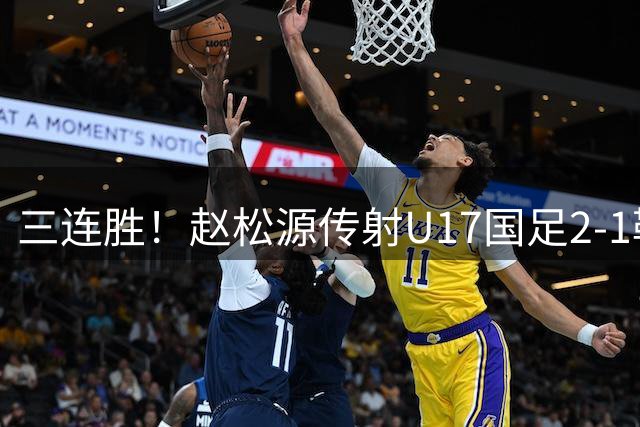 三连胜！赵松源传射U17国足2-1勒沃库森U17 淘汰赛将战河床