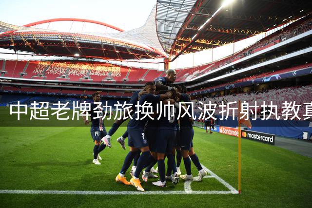 中超老牌劲旅换帅风波折射执教真谛 刘越剖析教练团队管理艺术