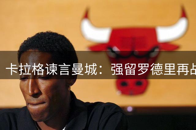 卡拉格谏言曼城：强留罗德里再战一季 放行将铸致命错误