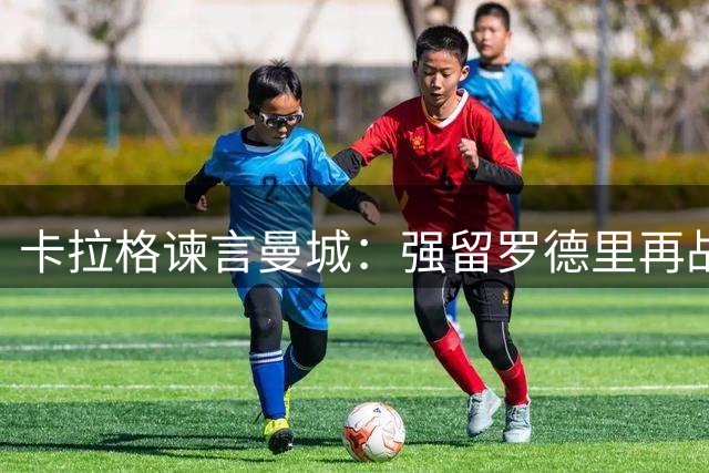 卡拉格谏言曼城：强留罗德里再战一季 放行将铸致命错误