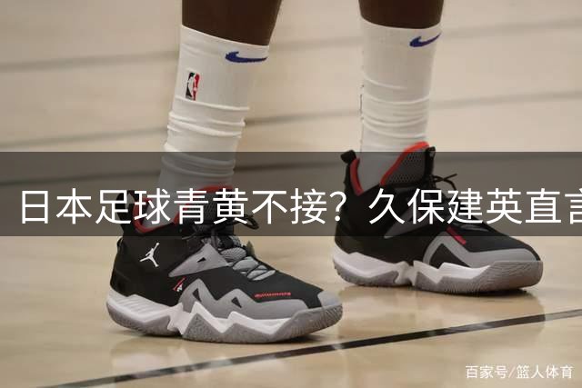 日本足球青黄不接？久保建英直言年轻球员难挑大梁