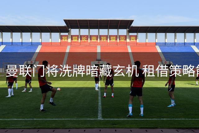 曼联门将洗牌暗藏玄机 租借策略能否激活板凳深度？