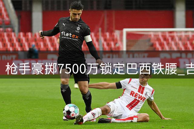 枪手豪掷7500万锁定巴西铁腰 吉马良斯将成酋长球场新核