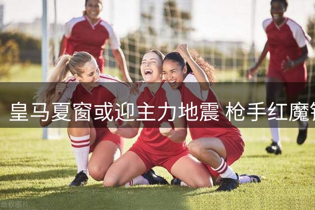 皇马夏窗或迎主力地震 枪手红魔锁定两大核心目标