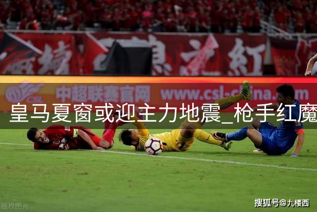 皇马夏窗或迎主力地震 枪手红魔锁定两大核心目标