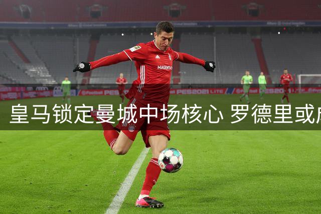 皇马锁定曼城中场核心 罗德里或成银河战舰新王牌