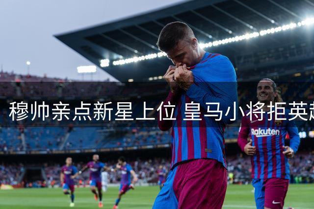 穆帅亲点新星上位 皇马小将拒英超高薪留守伯纳乌