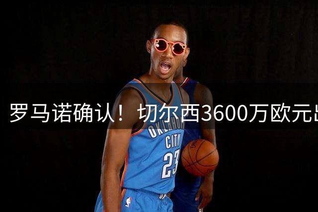 罗马诺确认！切尔西3600万欧元出售后防多面手查洛巴