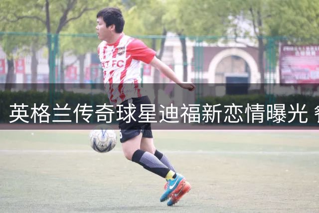 英格兰传奇球星迪福新恋情曝光 餐厅暧昧互动引热议