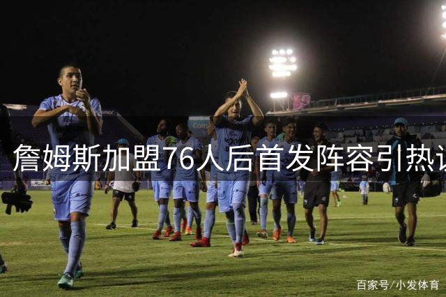 詹姆斯加盟76人后首发阵容引热议：能否超越热火三巨头？