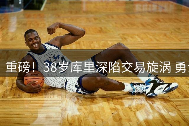 重磅！38岁库里深陷交易旋涡 勇士王朝或迎终极抉择