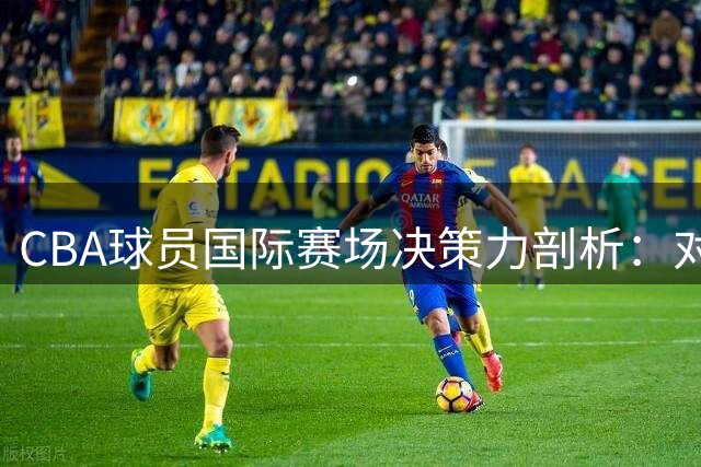 CBA球员国际赛场决策力剖析：对抗强度如何决定技术发挥
